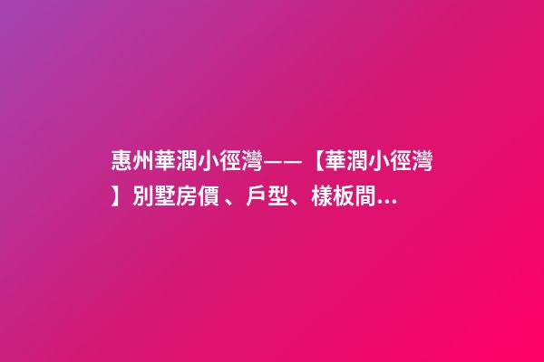 惠州華潤小徑灣——【華潤小徑灣】別墅房價、戶型、樣板間、周邊配套、